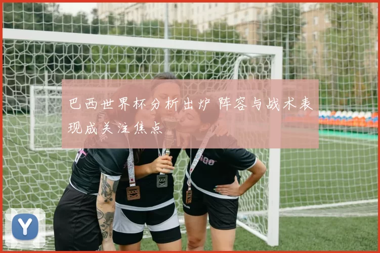 巴西世界杯分析出炉 阵容与战术表现成关注焦点