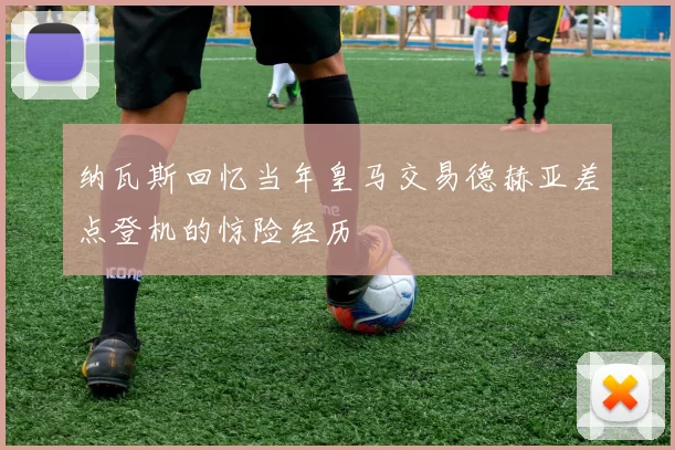 纳瓦斯回忆当年皇马交易德赫亚差点登机的惊险经历