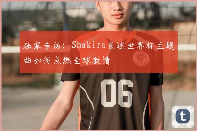 独家专访:Shakira亲述世界杯主题曲如何点燃全球激情