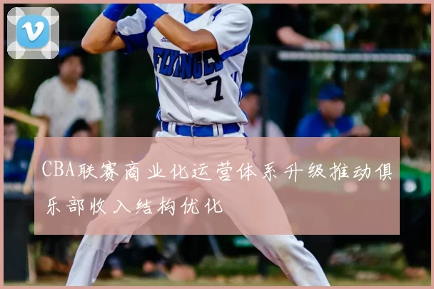CBA联赛商业化运营体系升级推动俱乐部收入结构优化