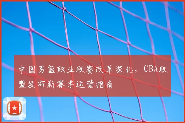 中国男篮职业联赛改革深化,CBA联盟发布新赛季运营指南