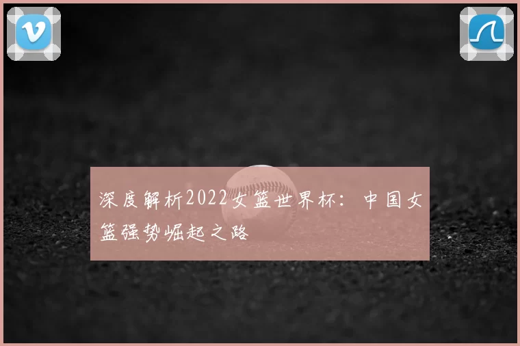 深度解析2022女篮世界杯:中国女篮强势崛起之路
