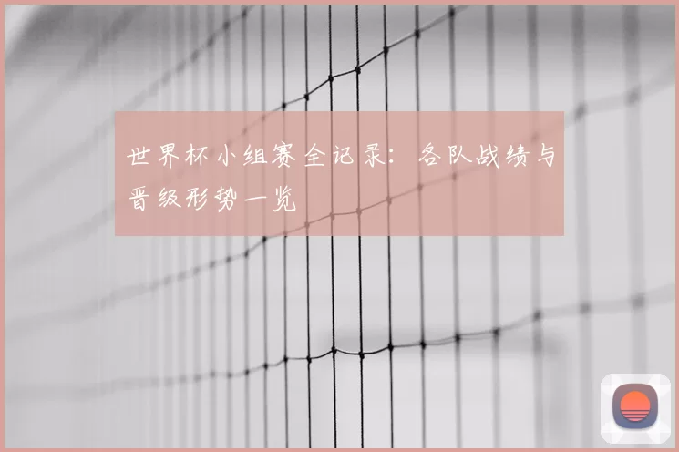 世界杯小组赛全记录:各队战绩与晋级形势一览