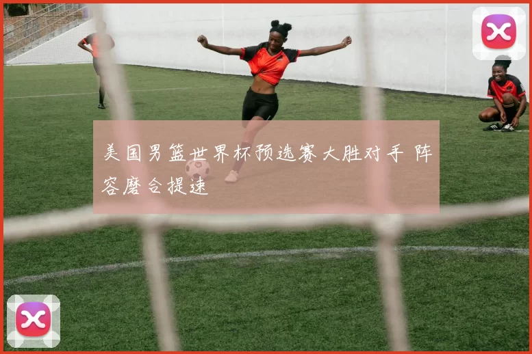 美国男篮世界杯预选赛大胜对手 阵容磨合提速