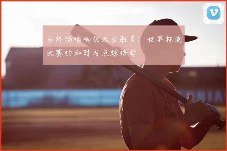 当终场哨响仍未分胜负:世界杯淘汰赛的加时与点球传奇