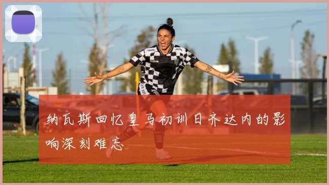 纳瓦斯回忆皇马初训日齐达内的影响深刻难忘