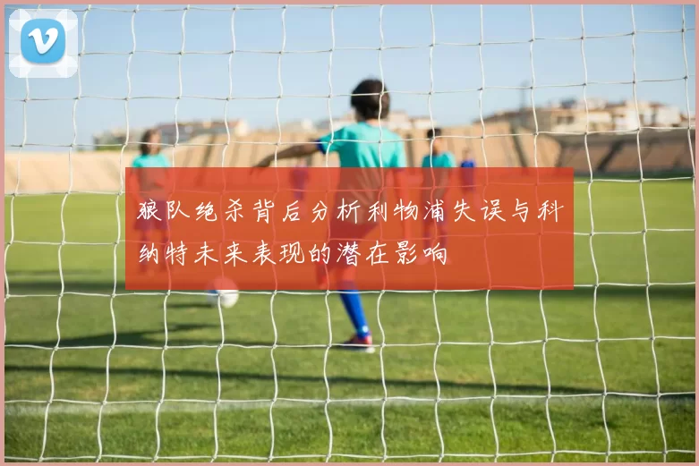 狼队绝杀背后分析利物浦失误与科纳特未来表现的潜在影响