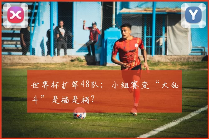 世界杯扩军48队:小组赛变“大乱斗”是福是祸?