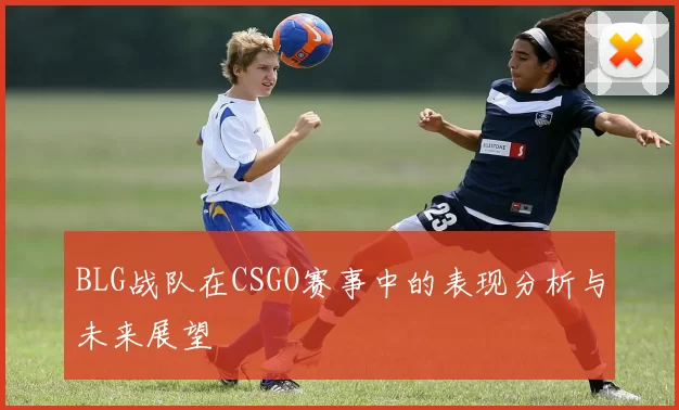 BLG战队在CSGO赛事中的表现分析与未来展望
