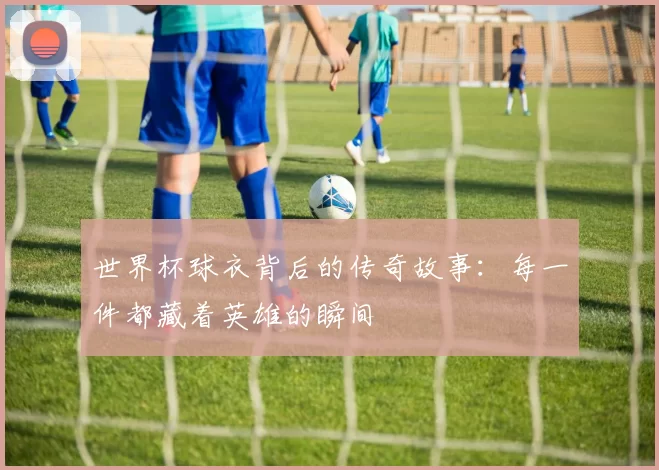 世界杯球衣背后的传奇故事:每一件都藏着英雄的瞬间