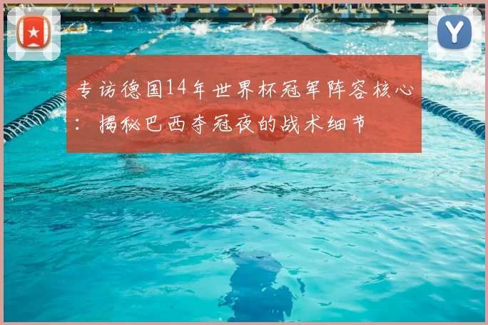 专访德国14年世界杯冠军阵容核心：揭秘巴西夺冠夜的战术细节