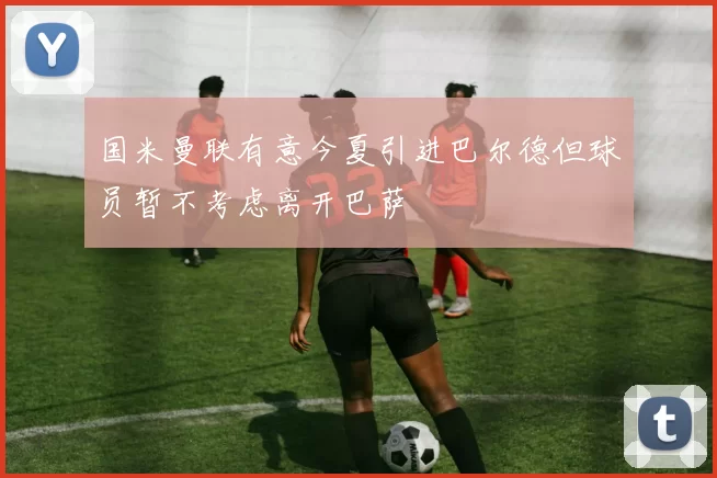 国米曼联有意今夏引进巴尔德但球员暂不考虑离开巴萨