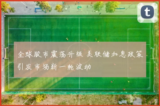 全球股市震荡升级 美联储加息政策引发市场新一轮波动