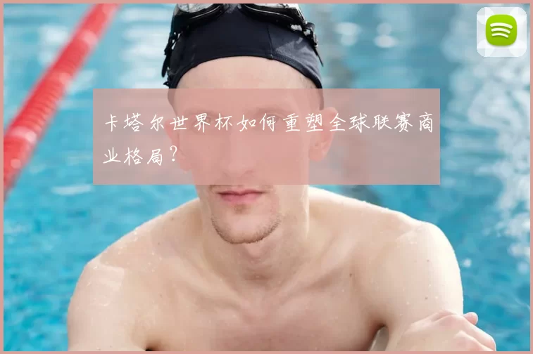 卡塔尔世界杯如何重塑全球联赛商业格局?