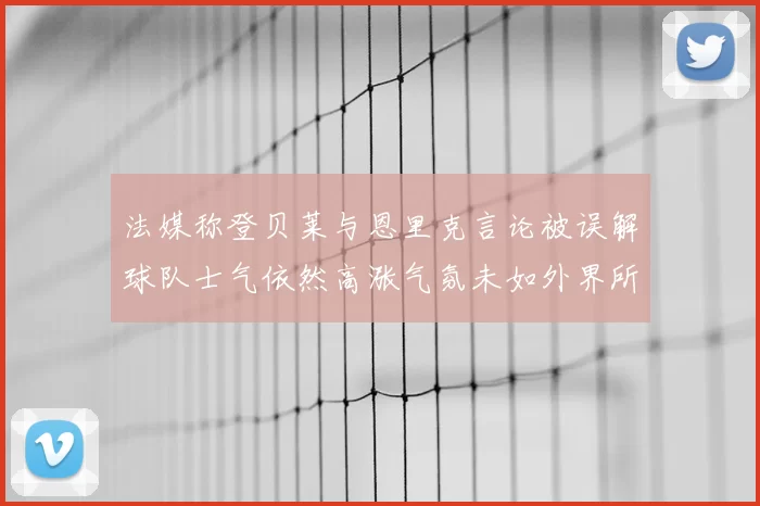 法媒称登贝莱与恩里克言论被误解球队士气依然高涨气氛未如外界所想紧张