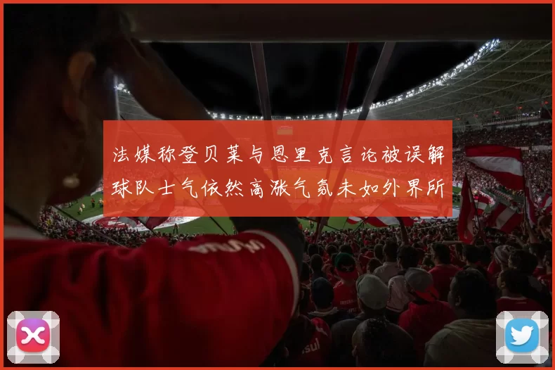 法媒称登贝莱与恩里克言论被误解球队士气依然高涨气氛未如外界所想紧张