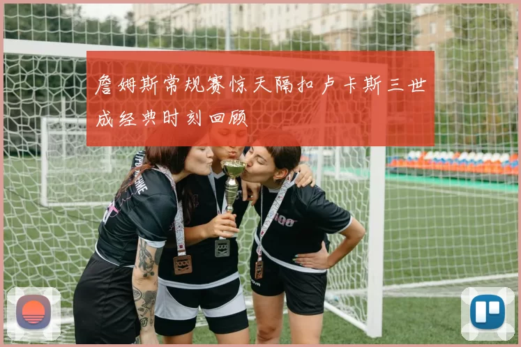 詹姆斯常规赛惊天隔扣卢卡斯三世成经典时刻回顾