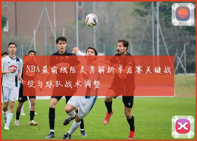 NBA最前线陈美男解析季后赛关键战役与球队战术调整