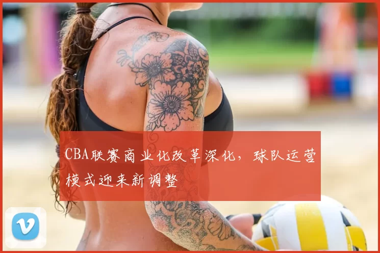 CBA联赛商业化改革深化，球队运营模式迎来新调整