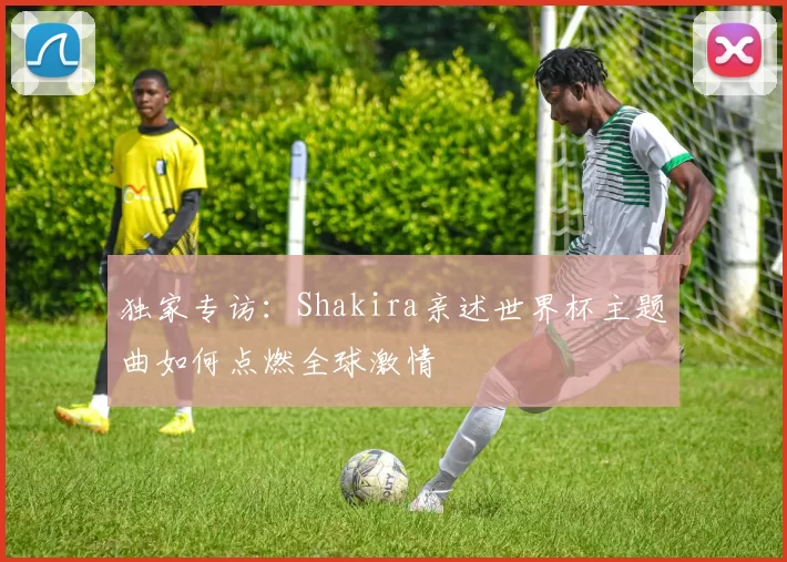 独家专访:Shakira亲述世界杯主题曲如何点燃全球激情