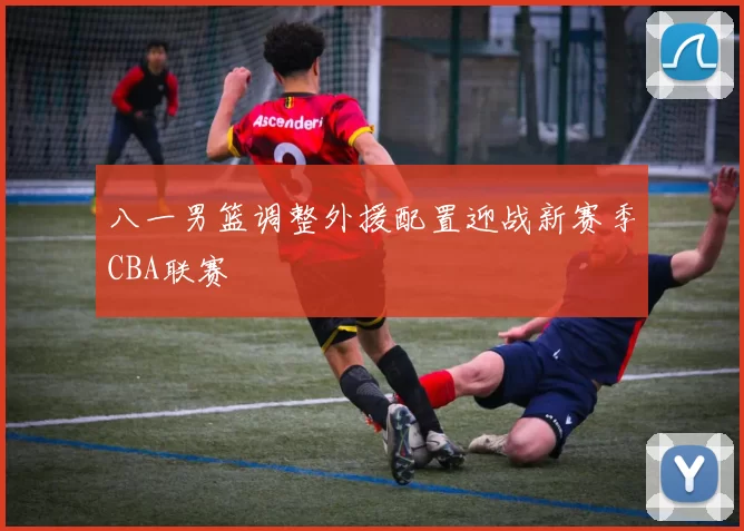 八一男篮调整外援配置迎战新赛季CBA联赛