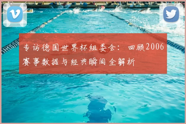 专访德国世界杯组委会:回顾2006赛事数据与经典瞬间全解析