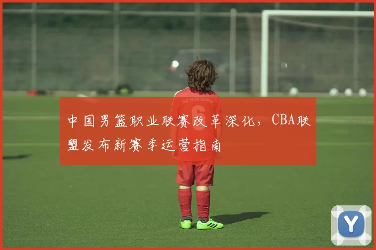 中国男篮职业联赛改革深化，CBA联盟发布新赛季运营指南