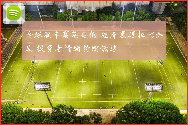 全球股市震荡走低 经济衰退担忧加剧 投资者情绪持续低迷