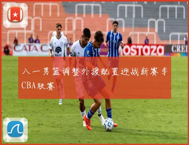 八一男篮调整外援配置迎战新赛季CBA联赛