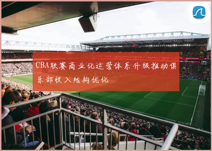 CBA联赛商业化运营体系升级推动俱乐部收入结构优化