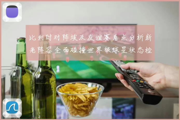 比利时对阵埃及友谊赛看点分析新老阵容全面碰撞世界级球星状态检验
