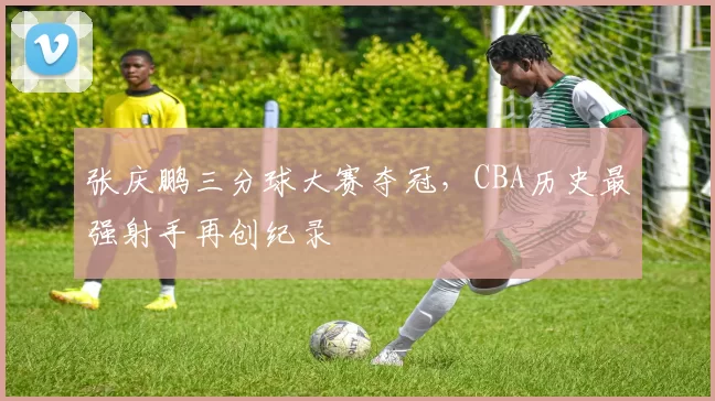 张庆鹏三分球大赛夺冠,CBA历史最强射手再创纪录