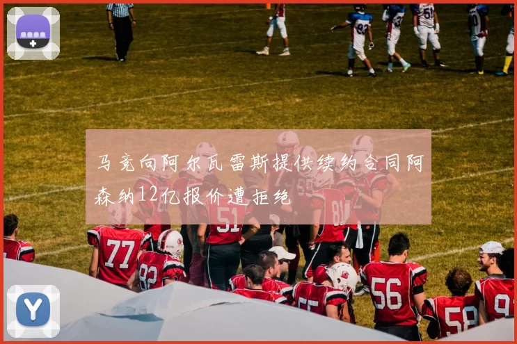 马竞向阿尔瓦雷斯提供续约合同阿森纳12亿报价遭拒绝