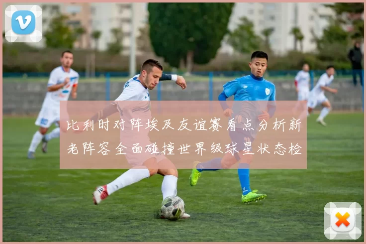 比利时对阵埃及友谊赛看点分析新老阵容全面碰撞世界级球星状态检验
