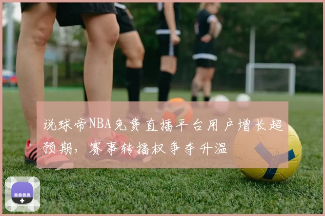 说球帝NBA免费直播平台用户增长超预期,赛事转播权争夺升温