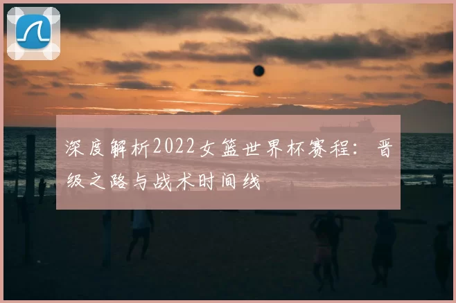 深度解析2022女篮世界杯赛程:晋级之路与战术时间线
