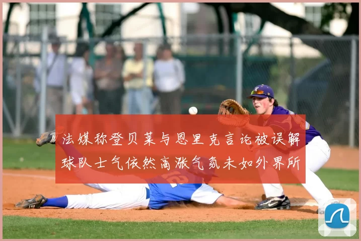 法媒称登贝莱与恩里克言论被误解球队士气依然高涨气氛未如外界所想紧张