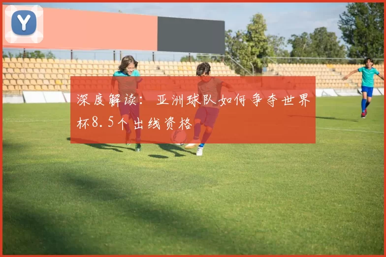 深度解读：亚洲球队如何争夺世界杯8.5个出线资格