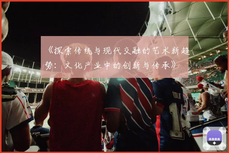 《探索传统与现代交融的艺术新趋势：文化产业中的创新与传承》