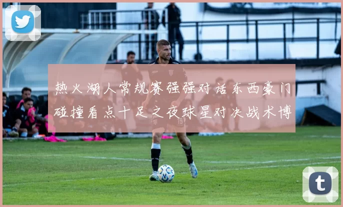 热火湖人常规赛强强对话东西豪门碰撞看点十足之夜球星对决战术博弈