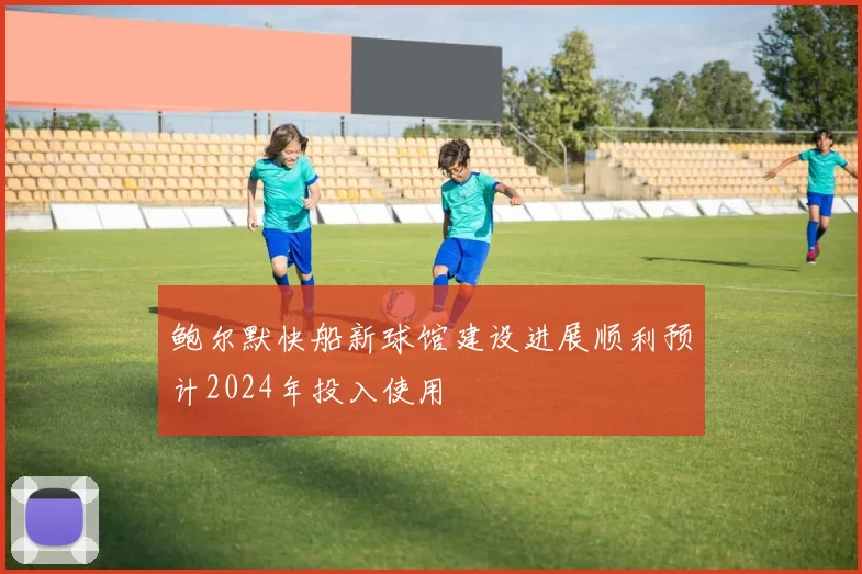 鲍尔默快船新球馆建设进展顺利预计2024年投入使用