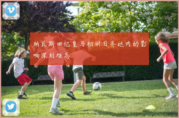 纳瓦斯回忆皇马初训日齐达内的影响深刻难忘