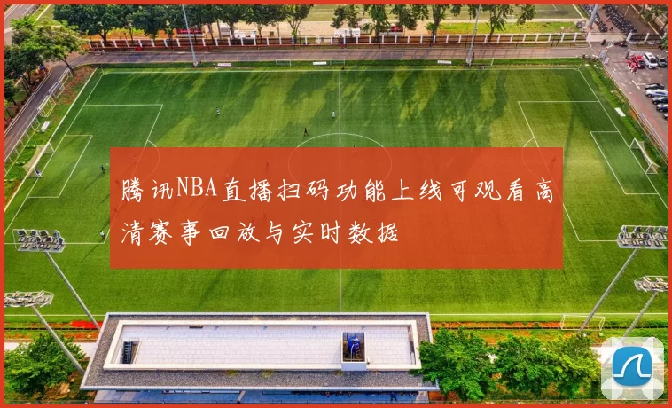 腾讯NBA直播扫码功能上线可观看高清赛事回放与实时数据