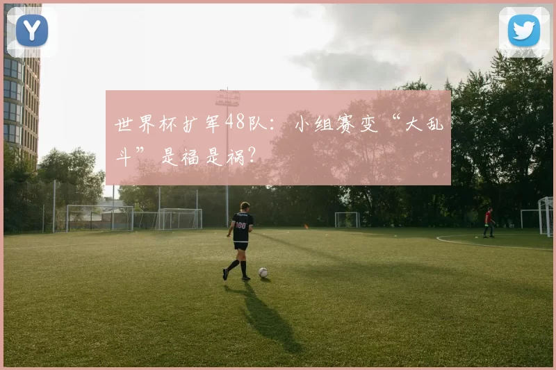世界杯扩军48队:小组赛变“大乱斗”是福是祸?