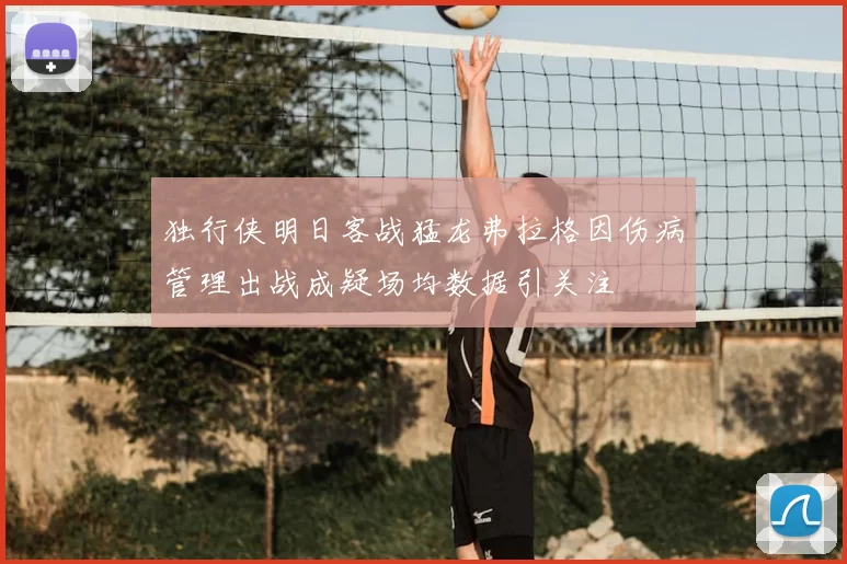 独行侠明日客战猛龙弗拉格因伤病管理出战成疑场均数据引关注
