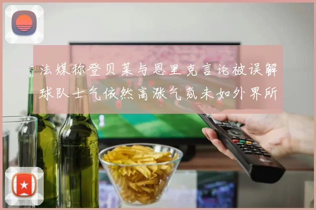 法媒称登贝莱与恩里克言论被误解球队士气依然高涨气氛未如外界所想紧张