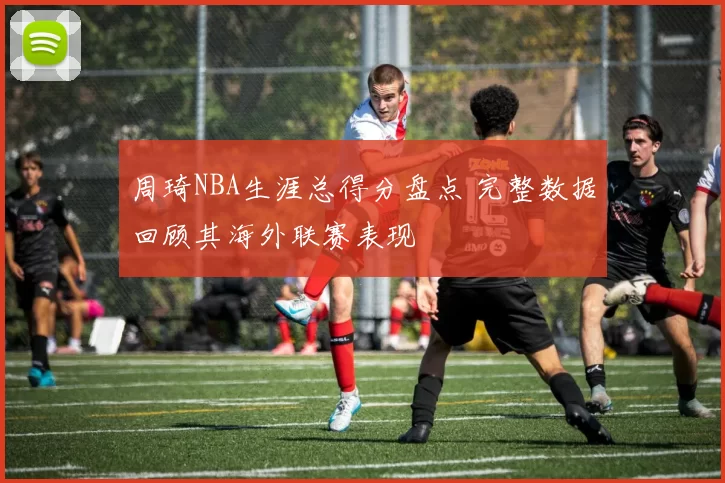 周琦NBA生涯总得分盘点 完整数据回顾其海外联赛表现