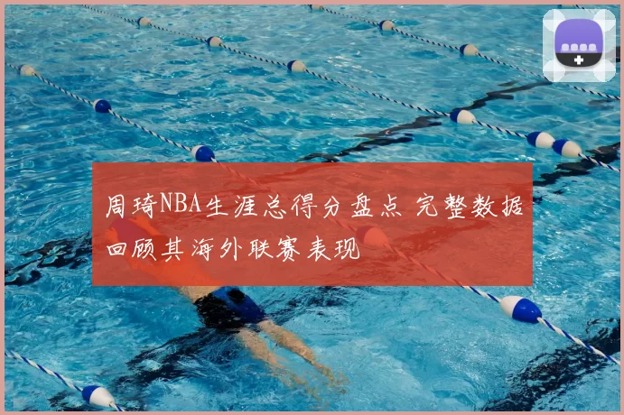 周琦NBA生涯总得分盘点 完整数据回顾其海外联赛表现