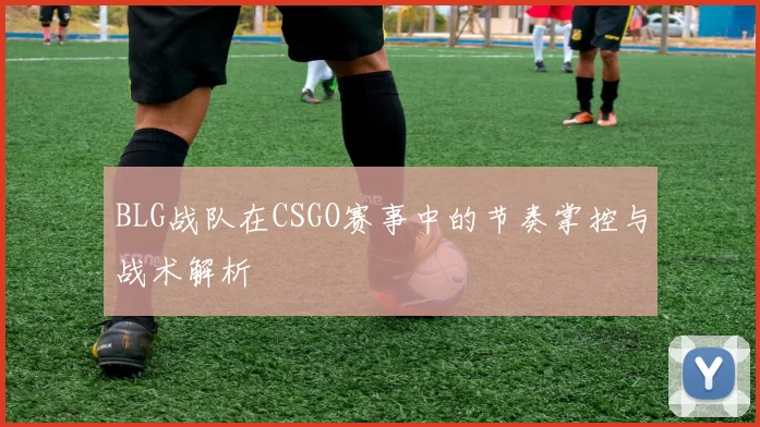 BLG战队在CSGO赛事中的节奏掌控与战术解析
