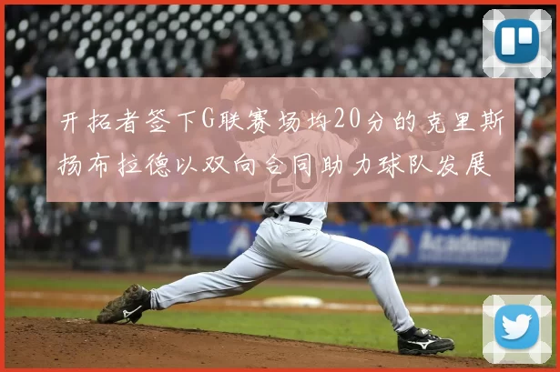 开拓者签下G联赛场均20分的克里斯扬布拉德以双向合同助力球队发展